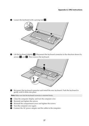 Page 31Appendix A. CRU instructions
27
4
Loosen the keyboard with a prying tool .
5Lift the keyboard slightly . Disconnect the keyboard connector in the direction shown by 
arrows 
 and . Then remove the keyboard.
6Reconnect the keyboard connector and install the new keyboard. Push the keyboard in 
gently until it clicks into place.
Note: Make sure that the keyboard connector is attached firmly.
7Close the computer display and turn the computer over.
8Reinstall and tighten the screws.
9Reinstall the compartment...