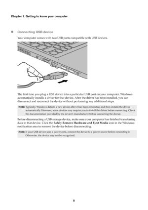 Page 128
Chapter 1. Getting to know your computer
Connecting USB device
Your computer comes with two USB ports compatible with USB devices.
T

he first time you plug a USB device into a pa rtic
 ular USB port on your computer, Windows 
automatically installs a driver for that device. After the driver has been installed, you can 
disconnect and reconnect the device without performing any additional steps.
Note: Typically, Windows detects a new device after it has been connected, and then installs the driver...