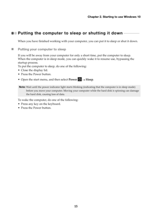 Page 19Chapter 2. Starting to use Windows 10
15
Putting the computer to sl eep or shutting it down  
 - - - - - - - - - - - - - -   
When you have finished working with your comput er, you can put it to sleep or shut it down.
Putting your computer to sleep
If you will be away from your computer for only a short time, put the computer to sleep.
When the computer is in sleep mode, you can qu ickly w
 ake it to resume use, bypassing the 
startup process.
To put the computer to sleep, do one of the following:
•...