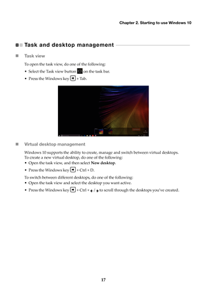 Page 21Chapter 2. Starting to use Windows 10
17
Task and desktop management    - - - - - - - - - - - - - - - - - - - - - - - - - - - - - - - - - - - - - - - - - - - - - - - -   
 Ta s k  v i e w
To open the task view, do one of the following:
• Select the Task view button 
 on

 the task bar.
• Press the Windows key 
 + T

ab.
Virtual desktop management
Windows 10 supports the ability to create, manage and switch between virtual desktops. 
To create a new virtual desktop, do one of the following:
• Open the...