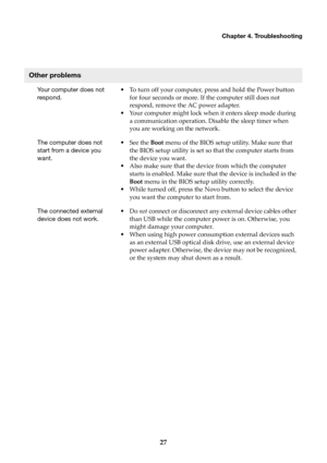Page 31Chapter 4. Troubleshooting
27
Other problems
Your computer does not 
respond.•To turn off your computer, press and hold the Power button 
for four seconds or more. If the computer still does not 
respond, remove the AC power adapter.
•Your computer might lock when it enters sleep mode during 
a communication operation. Disable the sleep timer when 
you are working on the network.
The computer does not 
start from a device you 
want.•See the Boot menu of the BIOS setup utility. Make sure that 
the BIOS...