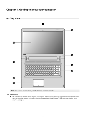 Page 51
Chapter 1. Getting to know your computer
Top view   - - - - - - - - - - - - - - - - - - - - - - - - - - - - - - - - - - - - - - - - - - - - - - - - - - - - - - - - - - - - - - -  - - - - - - - - - - - - - - - - - - - - - - - - - - -   
Note:The dashed areas indicate parts that are not visible externally.
Attention: •Do not  open the display panel beyond 180 degrees.  When closing the display panel, be careful not to leave 
pens or any other objects in between the display pa nel and the keyboard....