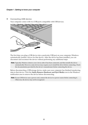 Page 128
Chapter 1. Getting to know your computer
Connecting USB device
Your computer comes with two USB ports compatible with USB devices.
The first time you plug a USB device into a pa rticular USB port on your computer, Windows 
automatically installs a driver for that device . After the driver has been installed, you can 
disconnect and reconnect the device without performing any additional steps.
Note: Typically, Windows detects a new device after it ha s been connected, and then installs the driver...