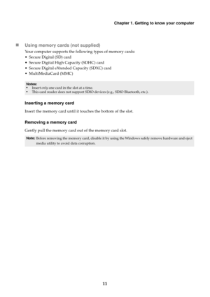 Page 15Chapter 1. Getting to know your computer
11

Usin
g memory cards (not supplied)
Your computer supports the following types of memory cards:
 Secure Digital (SD) card
 Secure Digital High Capacity (SDHC) card
 Secure Digital eXtended Capacity (SDXC) card
 MultiMediaCard (MMC)
Notes:
•Insert  on ly one card in the slot at a time.
• This car d reader does not support SDIO devices (e.g., SDIO Bluetooth, etc.).
Inserting a memory card
Insert the memory card until it touches the bottom of the slot.
Removing a...