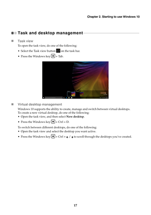 Page 21Chapter 2. Starting to use Windows 10
17
Task and desktop management  
- - - - - - - - - - - - - - - - - - - - - - - - - - - - - - - - - - - - - - - - - - - - - - - - - - - - - - - - - - - - - - - -  - - - 
Task view
To open the task view, do one of the following:
 Select the Task view button 
 on the task bar.
 Press the Windows key 
Tab.
 Virtual desktop management
Windows 10 supports the ability to create, manage and switch between virtual desktops. 
To create a new virtual desktop, do one of the...