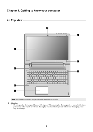 Page 51
Chapter 1. Getting to know your computer
Top view  
 - - - - - - - - - - - - - - - - - - - - - - - - - - - - - - - - - - - - - - - - - - - - - - - - - - - - - - - - - - - - - - - - - - - - - - - - - - - - - - - - - - - - - - - - - - - - - - - - - - - - - - - - - - - - - - - - - - - - - - - - - - 
Note: The dashed areas indicate parts that are not visible externally.
Attention: •Do not  open the display panel beyond 180 degrees.  When closing the display panel, be careful not to leave 
pens or any...