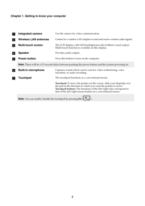 Page 62
Chapter 1. Getting to know your computer
Integrated cameraUse the camera for video communication.
Wireless LAN antennasConnect to a wireless LAN adapter to send and receive wireless radio signals.
Multi-touch screenThe LCD display with LED backlight provides brilliant visual output. 
Multi-touch function is available on this display. 
SpeakerProvides audio output.
Power buttonPress this button to turn on the computer.
Note: There will be a 0.5 second delay between pushing the power button and the...