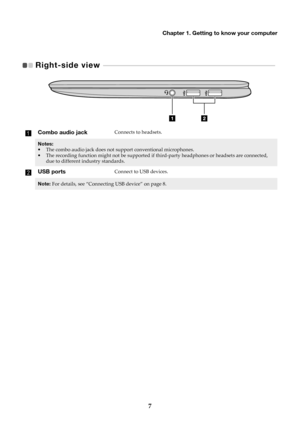Page 11Chapter 1. Getting to know your computer
7
Right-side view   - - - - - - - - - - - - - - - - - - - - - - - - - - - - - - - - - - - - - - - - - - - - - - - - - - - - - - - - - - - - - - -  - - - - - - - - - - - - - -   
Combo audio jackConnects to headsets.
Notes:
•The combo audio jack does not support conventional microphones.
• The rec ording function might not be supported if  third-party headphones or headsets are connected, 
due to different industry standards.
USB portsConnect to USB devices.
Note:...