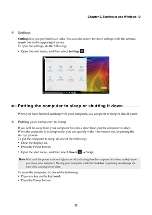 Page 15Chapter 2. Starting to use Windows 10
11

Settings
Settings  lets you perform basic tasks. You can also search for more settings with the settings 
search box in the upper-right corner.
To open the settings, do the following:
• Open the start menu, and then select  Setti

ngs  .
Putting the computer to sl eep or shutting it down  
 - - - - - - - - - - - - - -   
When you have finished working with your comput er, you can put it to sleep or shut it down.
Putting your computer to sleep
If you will be...