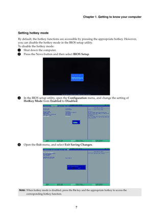Page 11Chapter 1. Getting to know your computer
7
Setting hotkey mode
By default, the hotkey functions are accessible by pressing the appropriate hotkey. However, 
you can disable the hotkey mode in the BIOS setup utility.
To disable the hotkey mode:
1Shut down the computer.
2Press the Novo button and then select BIOS Setup.
3In the BIOS setup utility, open the Configuration menu, and change the setting of 
HotKey Mode from Enabled to Disabled.
4Open the Exit menu, and select Exit Saving Changes.
Note:When...