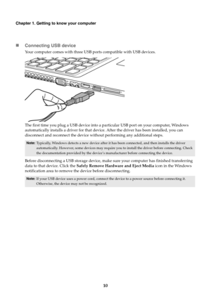 Page 1410
Chapter 1. Getting to know your computer
Connecting USB device
Your computer comes with three USB ports compatible with USB devices.
The first time you plug a USB device into a particular USB port on your computer, Windows 
automatically installs a driver for that device. After the driver has been installed, you can 
disconnect and reconnect the device without performing any additional steps.
Before disconnecting a USB storage device, make sure your computer has finished transferring 
data to that...