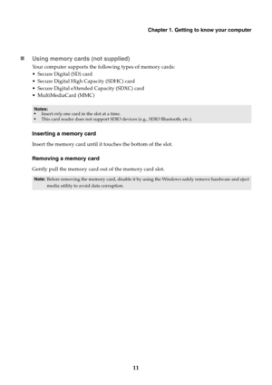 Page 15Chapter 1. Getting to know your computer
11 Using memory cards (not supplied)
Your computer supports the following types of memory cards:
 Secure Digital (SD) card
 Secure Digital High Capacity (SDHC) card
 Secure Digital eXtended Capacity (SDXC) card
 MultiMediaCard (MMC)
Inserting a memory card
Insert the memory card until it touches the bottom of the slot.
Removing a memory card
Gently pull the memory card out of the memory card slot.
Notes:
•Insert only one card in the slot at a time.
•This card...