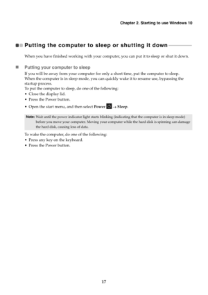 Page 21Chapter 2. Starting to use Windows 10
17
Putting the computer to sleep or shutting it down  - - - - - - - - - - - - - - - - - - - - 
When you have finished working with your computer, you can put it to sleep or shut it down.
Putting your computer to sleep
If you will be away from your computer for only a short time, put the computer to sleep.
When the computer is in sleep mode, you can quickly wake it to resume use, bypassing the 
startup process.
To put the computer to sleep, do one of the following:...