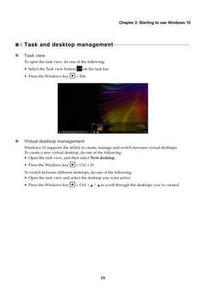 Page 23Chapter 2. Starting to use Windows 10
19
Task and desktop management  - - - - - - - - - - - - - - - - - - - - - - - - - - - - - - - - - - - - - - - - - - - - - - - - - - - - - - - - - - - - - - - - - - - 
Task view
To open the task view, do one of the following:
 Select the Task view button   on the task bar.
 Press the Windows key   + Tab.
Virtual desktop management
Windows 10 supports the ability to create, manage and switch between virtual desktops. 
To create a new virtual desktop, do one of the...