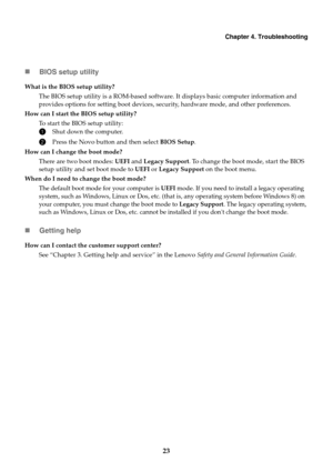 Page 27Chapter 4. Troubleshooting
23 BIOS setup utility
Getting help
What is the BIOS setup utility?
The BIOS setup utility is a ROM-based software. It displays basic computer information and 
provides options for setting boot devices, security, hardware mode, and other preferences.
How can I start the BIOS setup utility?
To start the BIOS setup utility:
1Shut down the computer.
2Press the Novo button and then select BIOS Setup.
How can I change the boot mode?
There are two boot modes: UEFI and Legacy...