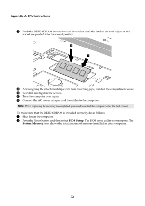 Page 3632
Appendix A. CRU instructions
7Push the DDR3 SDRAM inward toward the socket until the latches on both edges of the 
socket are pushed into the closed position.
8After aligning the attachment clips with their matching gaps, reinstall the compartment cover.
9Reinstall and tighten the screws.
0Turn the computer over again.
AConnect the AC power adapter and the cables to the computer.
To make sure that the DDR3 SDRAM is installed correctly, do as follows:
1Shut down the computer.
2Press the Novo button and...