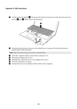 Page 3834
Appendix A. CRU instructions
5Lift the keyboard slightly  . Disconnect the keyboard connector in the direction shown by 
arrows   and  . Then remove the keyboard.
6Reconnect the keyboard connector and install the new keyboard. Push the keyboard in 
gently until it clicks into place.
7Close the computer display and turn the computer over.
8Reinstall and tighten the screws.
9Reinstall the compartment cover and tighten the screws.
0Turn the computer over again.
AConnect the AC power adapter and the...