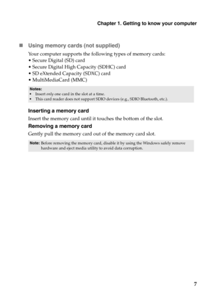 Page 11Chapter 1. Getting to know your computer
7

Usin
g memory cards (not supplied) 
Your computer supports the fo llowing types of memory cards:
 Secure Digital (SD) card
 Secure Digital High  Capacity (SDHC) car
 d
 SD eXtended Capacity (SDXC) card
 MultiMediaCard (MMC)
• Insert  only one card in the slot at a time.•This card reader does not support SDIO devices (e.g., SDIO Bluetooth, etc.).
Inserting a memory card
Insert the memory card until it touches the bottom of the slot.
Removing a memory card...