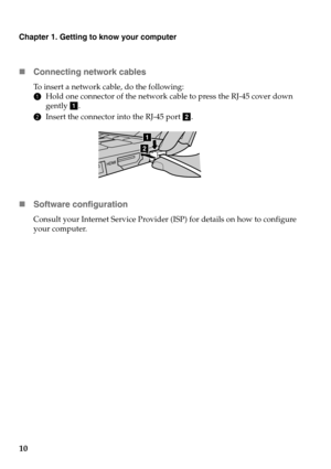 Page 14Chapter 1. Getting to know your computer
10 Con
necting network cables
To insert a network cable, do the following:
1Hold one
  connector of the network cable to press the RJ-45 cover down 
gently  a.
2 Insert the 
 connector into the RJ-45 port  b.
a
b
 Software configuration
Consult your Internet Service Provider  (ISP) for details on how to configure 
your computer. 