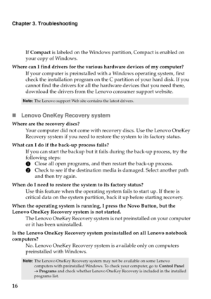 Page 20Chapter 3. Troubleshooting
16
If Compact  is labeled on the Windows partition, Compact is enabled on 
your copy of Windows.
Where can I find drivers for the various hardware devices of my computer? If your computer is preinstalled wi th a W
 indows operating system, first 
check the installation program on the C partition of your hard disk. If you 
cannot find the drivers for all the hard ware devices that you need there, 
download the drivers from the Lenovo consumer support website.
Note: The Lenovo...