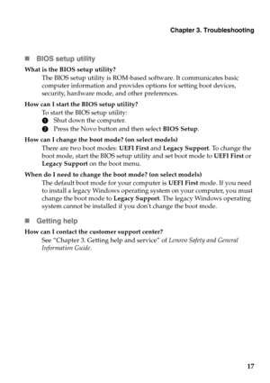 Page 21Chapter 3. Troubleshooting
17
BIOS setup utility
What is the BIOS setup utility?
The BIOS setup utility is ROM-based software. It communicates basic 
computer information and provides options for setting boot devices, 
security, hardware mode, and other preferences.
How can I start the BIOS setup utility?
To start the BIOS setup utility:
1Shut down the computer.
2Press the Novo button and then select BIOS Setup.
How can I change the boot mode? (on select models)
There are two boot modes: UEFI First and...