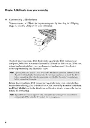 Page 10Chapter 1. Getting to know your computer
6 Con
necting USB devices
You can connect a USB device to your  computer by inserting its USB plug 
(Type A) into the USB port on your computer.
The first time you plug a USB device into a particular USB port on your 
computer, Windows automatically installs a driver for that device. After the 
driver has been installed, you can disconnect and reconnect the device 
without performing an y additional steps. 
Note:Typically, Windows detects a new device after it...