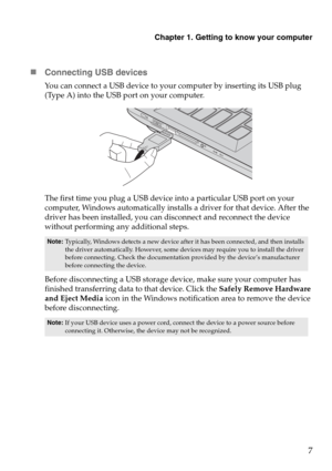 Page 11Chapter 1. Getting to know your computer
7
„Connecting USB devices
You can connect a USB device to your computer by inserting its USB plug 
(Type A) into the USB port on your computer.
The first time you plug a USB device into a particular USB port on your 
computer, Windows automatically installs a driver for that device. After the 
driver has been installed, you can disconnect and reconnect the device 
without performing any additional steps. 
Before disconnecting a USB storage device, make sure your...