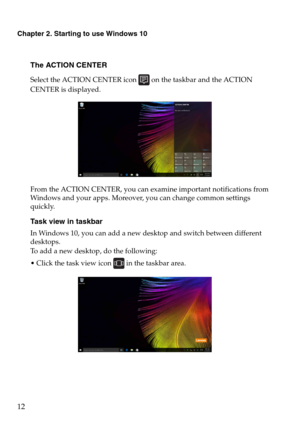 Page 16Chapter 2. Starting to use Windows 10
12
The ACTION CENTER
Select the ACTION CENTER icon  on the taskbar and the ACTION 
CENTER is displayed.
From the ACTION CENTER, you can examine important notifications from 
Windows and your apps. Moreover, you can change common settings 
quickly.
Task view in taskbar
In Windows 10, you can add a new desktop and switch between different 
desktops.
To add a new desktop, do the following:
 Click the task view icon  in the taskbar area. 