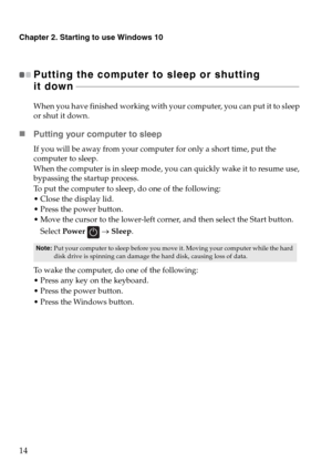 Page 18Chapter 2. Starting to use Windows 10
14
Putting the computer to sleep or shutting  
it down - - - - - - - - - - - - - - - - - - - - - - - - - - - - - - - - - - - - - - - - - - - - - - - - - - - - - - - - - - - - - - - - - - - - - - - - - - - - - - - - - - - - - - - - - - - - - - - - - - - - - - - 
When you have finished working with your computer, you can put it to sleep 
or shut it down.
„Putting your computer to sleep
If you will be away from your computer for only a short time, put the 
computer to...