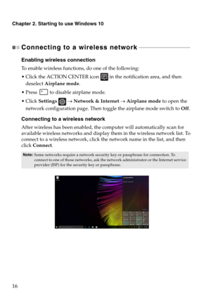 Page 20Chapter 2. Starting to use Windows 10
16
Connecting to a wireless network - - - - - - - - - - - - - - - - - - - - - - - - - - - - - - - - - - - - - 
Enabling wireless connection
To enable wireless functions, do one of the following:
 Click the ACTION CENTER icon  in the notification area, and then 
deselect Airplane mode.
 Press  to disable airplane mode.
 Click Settings  → Network & Internet → Airplane mode to open the 
network configuration page. Then toggle the airplane mode switch to Off.
Connecting...