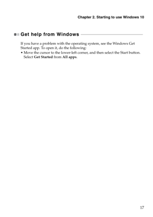 Page 21Chapter 2. Starting to use Windows 10
17
Get help from Windows  - - - - - - - - - - - - - - - - - - - - - - - - - - - - - - - - - - - - - - - - - - - - - - - - - - - - - - - - - - - - - - 
If you have a problem with the operating system, see the Windows Get 
Started app. To open it, do the following:
 Move the cursor to the lower-left corner, and then select the Start button. 
Select Get Started from All apps. 