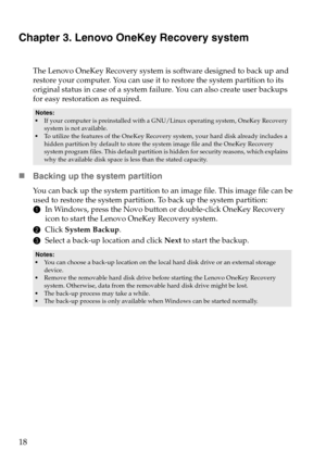 Page 2218
Chapter 3. Lenovo OneKey Recovery system
The Lenovo OneKey Recovery system is software designed to back up and 
restore your computer. You can use it to restore the system partition to its 
original status in case of a system failure. You can also create user backups 
for easy restoration as required.
„Backing up the system partition
You can back up the system partition to an image file. This image file can be 
used to restore the system partition. To back up the system partition:
1In Windows, press...