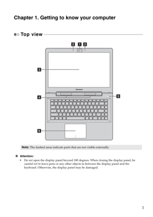 Page 51
Chapter 1. Getting to know your computer
To p  v i e w   - - - - - - - - - - - - - - - - - - - - - - - - - - - - - - - - - - - - - - - - - - - - - - - - - - - - - - - - - - - - - - - - - - - - - - - - - - - - - - - - - - - - - - - - - - - - - - - - - - - 
€Attention:
Do not open the display panel beyond 180 degrees. When closing the display panel, be 
careful not to leave pens or any other objects in between the display panel and the 
keyboard. Otherwise, the display panel may be damaged.
Note:The...