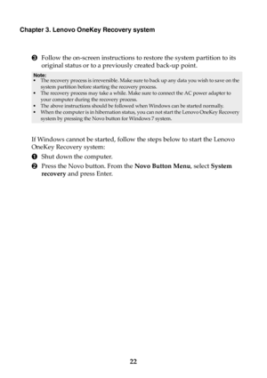 Page 2822
Chapter 3. Lenovo OneKey Recovery system
3Follow the on-screen instructions to restore the system partition to its 
original status or to a previously created back-up point.
If Windows cannot be started, follow the steps below to start the Lenovo 
OneKey Recovery system:
1Shut down the computer.
2Press the Novo button. From the Novo Button Menu, select System 
recovery and press Enter.
Note:
•The recovery process is irreversible. Make sure to back up any data you wish to save on the 
system partition...