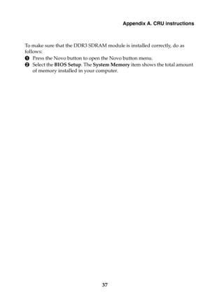 Page 43Appendix A. CRU instructions
37
To make sure that the DDR3 SDRAM module is installed correctly, do as 
follows: 
1Press the Novo button to open the Novo button menu. 
2Select the BIOS Setup. The System Memory item shows the total amount 
of memory installed in your computer.  