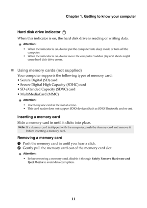 Page 17Chapter 1. Getting to know your computer
11
Hard disk drive indicator 
When this indicator is on, the hard disk drive is reading or writing data.
Using memory cards (not supplied) 
Your computer supports the following types of memory card:
• Secure Digital (SD) card
• Secure Digital High Capacity (SDHC) card
• SD eXtended Capacity (SDXC) card
• MultiMediaCard (MMC)
Inserting a memory card
Slide a memory card in until it clicks into place.
Removing a memory card
1Push the memory card in until you hear a...