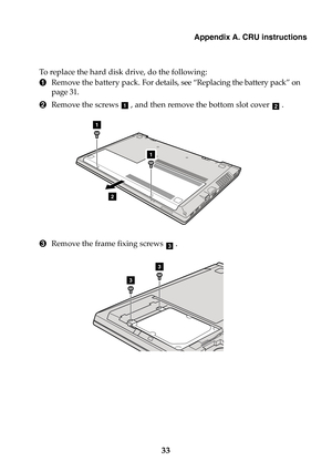 Page 39Appendix A. CRU instructions
33
To replace the hard disk drive, do the following:
1Remove the battery pack. For details, see “Replacing the battery pack” on 
page 31.
2Remove the screws  , and then remove the bottom slot cover  .
3Remove the frame fixing screws  .
ab
1
2
1
c
3
3 