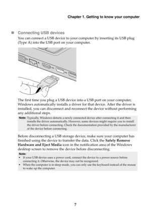 Page 13Chapter 1. Getting to know your computer
7 Connecting USB devices
You can connect a USB device to your computer by inserting its USB plug 
(Type A) into the USB port on your computer.
The first time you plug a USB device into a USB port on your computer, 
Windows automatically installs a driver for that device. After the driver is 
installed, you can disconnect and reconnect the device without performing 
any additional steps.
Before disconnecting a USB storage device, make sure your computer has...