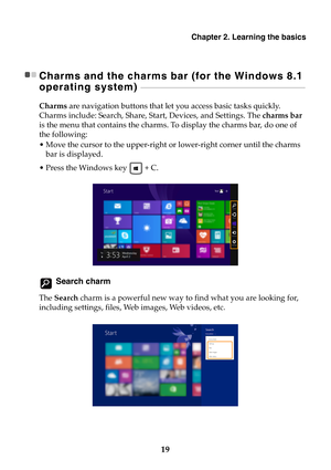 Page 25Chapter 2. Learning the basics
19
Charms and the charms bar (for the Windows 8.1 
operating system) 
 - - - - - - - - - - - - - - - - - - - - - - - - - - - - - - - - - - - - - - - - - - - - - - - - - - - - - - - - - - - - - - - - - - - - - - - - - - - - - - - - - - - - - - - - - -
Charms are navigation buttons that let you access basic tasks quickly. 
Charms include: Search, Share, Start, Devices, and Settings. The charms bar 
is the menu that contains the charms. To display the charms bar, do one of...