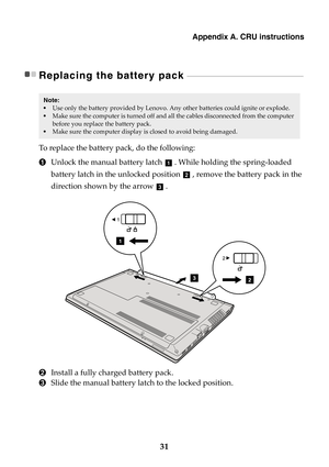 Page 37Appendix A. CRU instructions
31
Replacing the battery pack  - - - - - - - - - - - - - - - - - - - - - - - - - - - - - - - - - - - - - - - - - - - - - - - - - - - - - - - - - - - - - - - -
To replace the battery pack, do the following:
1Unlock the manual battery latch  . While holding the spring-loaded 
battery latch in the unlocked positi on  , remove the battery pack in the 
direction shown by the arrow  . 
2Install a fully charged battery pack.
3Slide the manual battery latch to the locked position....