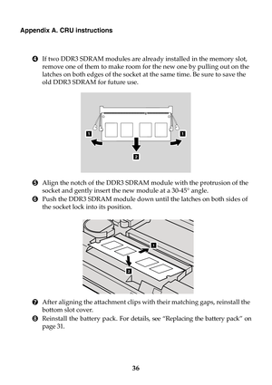 Page 4236
Appendix A. CRU instructions
4If two DDR3 SDRAM modules are already installed in the memory slot, 
remove one of them to make room for the new one by pulling out on the 
latches on both edges of the socket at the same time. Be sure to save the 
old DDR3 SDRAM for future use.
5Align the notch of the DDR3 SDRAM module with the protrusion of the 
socket and gently insert the new module at a 30-45° angle.
6Push the DDR3 SDRAM module down until the latches on both sides of 
the socket lock into its...