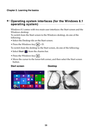 Page 2418
Chapter 2. Learning the basics
Operating system interfaces (for the Windows 8.1 
operating system) 
 - - - - - - - - - - - - - - - - - - - - - - - - - - - - - - - - - - - - - - - - - - - - - - - - - - - - - - - - - - - - - - - - - - - - - - - - - - - - - - - - - - - - - - - - - -
Windows 8.1 comes with two main user interfaces: the Start screen and the 
Windows desktop.
To switch from the Start screen to the Windows desktop, do one of the 
following:
• Select the Desktop tile on the Start screen.
•...