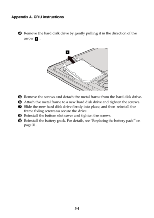 Page 4034
Appendix A. CRU instructions
4Remove the hard disk drive by gently pulling it in the direction of the 
arrow .
5Remove the screws and detach the metal frame from the hard disk drive.
6Attach the metal frame to a new hard disk drive and tighten the screws.
7Slide the new hard disk drive firmly into place, and then reinstall the 
frame fixing screws to secure the drive.
8Reinstall the bottom slot cover and tighten the screws.
9Reinstall the battery pack. For details, see “Replacing the battery pack” on...