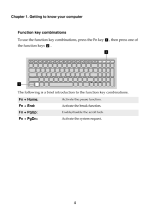 Page 104
Chapter 1. Getting to know your computer
Function key combinations
To use the function key combinations, press the Fn key  , then press one of 
the function keys  .
The following is a brief introduction to the function key combinations.
Fn + Home:Activate the pause function.
Fn + End:Activate the break function.
Fn + PgUp:Enable/disable the scroll lock.
Fn + PgDn:Activate the system request.
a
b
Insert PrtSc DeleteHome End PgUp
PgDnPause Break ScrLk SysRq
Fn1
2 