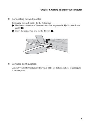 Page 13Chapter 1. Getting to know your computer
9
„
Connect
 ing network cables
To insert a network cable, do the following:
1Ho
ld one connector of the network ca ble to press the RJ-45 cover down 
gently  a.
2 In
sert the connector into the RJ-45 port  b.
„ Software configuration
Consult your Internet Service Provider (ISP) for details on how to configure 
your computer.
a
ab
a 