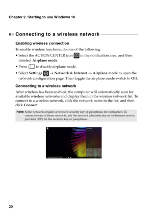 Page 24Chapter 2. Starting to use Windows 10
20
Connecting to a wireless network - - - - - - - - - - - - - - - - - - - - - - - - - - - - - - - - - - - - - 
Enabling wireless connection
To enable wireless functions, do one of the following:
 Select the ACTION CENTER icon  in the notification area, and then 
deselect  Air
 plane mode .
 Press   to disable airplane mode.
 Select  Se
ttings   →  Network & Internet  →  Airplane mode  to open the 
network configuration page. Then toggle the airplane mode switch to...