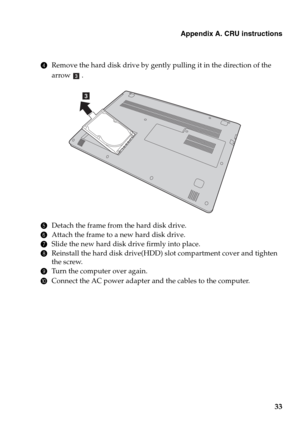 Page 37Appendix A. CRU instructions
33
4Remove the hard disk drive by gently pulling it in the direction of the 
arrow 
.
5Detach the frame from the hard disk drive.
6Attach the frame to a new hard disk drive.
7Slide the new hard disk drive firmly into place.
8Reinstall the hard disk drive(HDD) slot compartment cover and tighten 
the screw.
9Turn the computer over again.
0Connect the AC power adapter and the cables to the computer.
c
c 