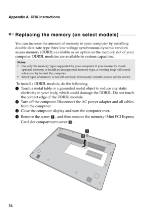 Page 3834
Appendix A. CRU instructions
Replacing the memory (on select models)  - - - - - - - - - - - - - - - - - - - 
You can increase the amount of memory in your computer by installing 
double-data-rate type three low voltage synchronous dynamic random 
access memory (DDR3L)-available as an option-in the memory slot of your 
computer. DDR3L modules are available in various capacities.
 To install a DDR3L module, do the following: 
1Touch a metal table or a grounded metal object to reduce any static...