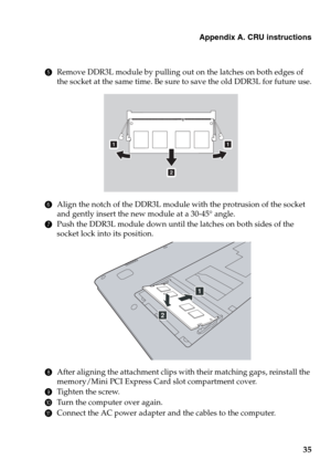 Page 39Appendix A. CRU instructions
35
5Remove DDR3L module by pulling out on the latches on both edges of 
the socket at the same time. Be sure to save the old DDR3L for future use.
6Align the notch of the DDR3L module with the protrusion of the socket 
and gently insert the new module at a 30-45° angle.
7Push the DDR3L module down until the latches on both sides of the 
socket lock into its position.
8After aligning the attachment clips with their matching gaps, reinstall the 
memory/Mini PCI Express Card...