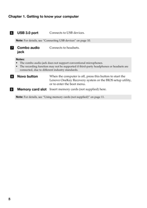 Page 12Chapter 1. Getting to know your computer
8
fUSB 3.0 portConnects to USB devices.
Note: For details, see “Connecting USB devices”  on page 10.
gCombo audio 
j
ackConnects to headsets.
Notes:
• The combo audio jack does not support conventional microphones.
•T
he recording function may not be supported if third-party headphones or headsets are 
connected, due to different industry standards.
h Novo buttonWhen the computer is off, press this button to start the 
Lenovo OneKey Recovery system or the BIOS...